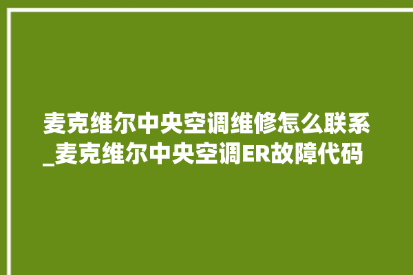 麦克维尔中央空调维修怎么联系_麦克维尔中央空调ER故障代码 。麦克