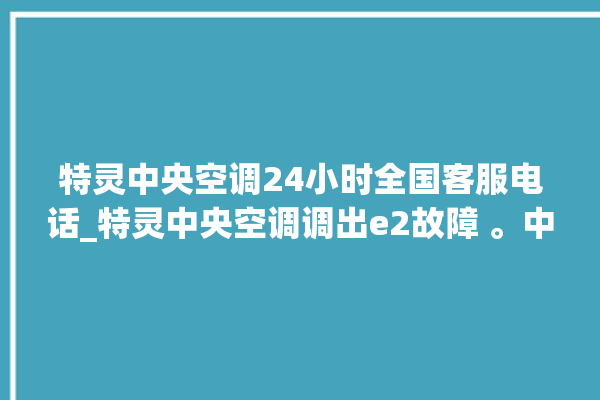 特灵中央空调24小时全国客服电话_特灵中央空调调出e2故障 。中央空调