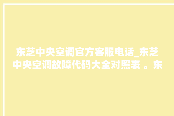 东芝中央空调官方客服电话_东芝中央空调故障代码大全对照表 。东芝