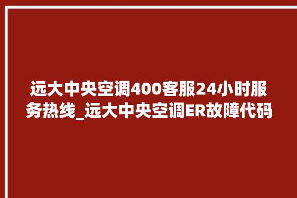 远大中央空调400客服24小时服务热线_远大中央空调ER故障代码 。中央空调