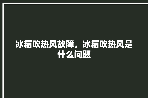 冰箱吹热风故障，冰箱吹热风是什么问题