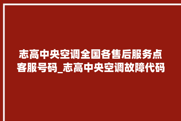 志高中央空调全国各售后服务点客服号码_志高中央空调故障代码 。中央空调