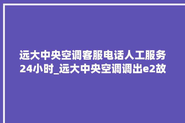 远大中央空调客服电话人工服务24小时_远大中央空调调出e2故障 。中央空调