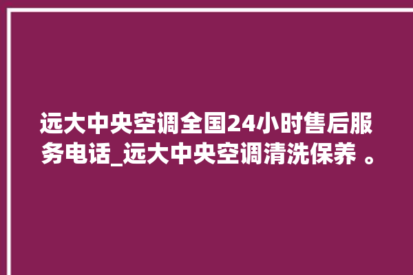 远大中央空调全国24小时售后服务电话_远大中央空调清洗保养 。中央空调