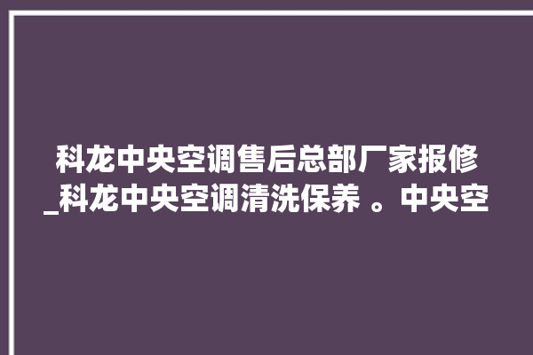 科龙中央空调售后总部厂家报修_科龙中央空调清洗保养 。中央空调