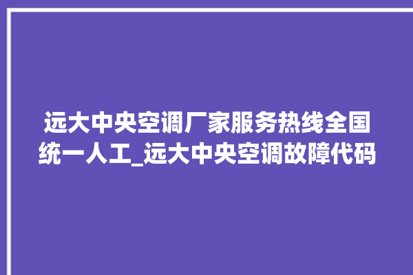 远大中央空调厂家服务热线全国统一人工_远大中央空调故障代码大全对照表 。中央空调