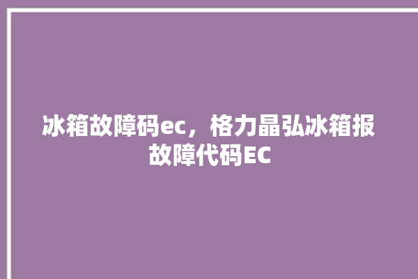 冰箱故障码ec，格力晶弘冰箱报故障代码EC