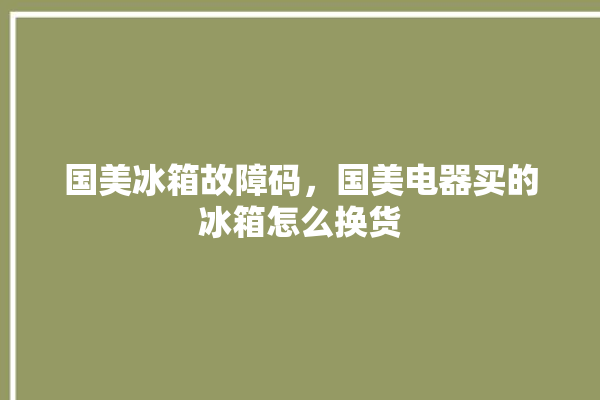 国美冰箱故障码，国美电器买的冰箱怎么换货