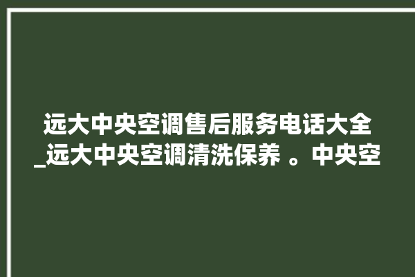 远大中央空调售后服务电话大全_远大中央空调清洗保养 。中央空调