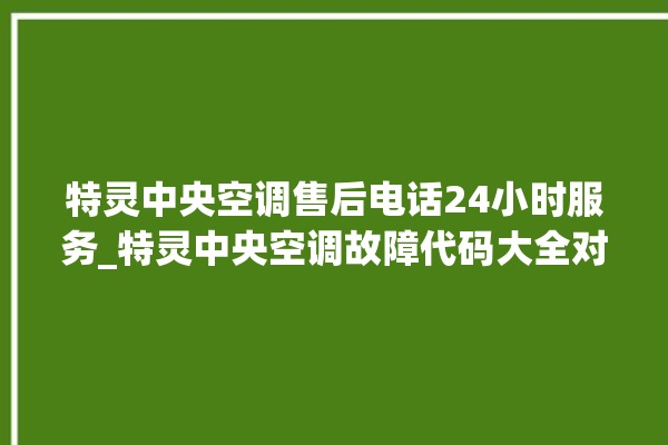 特灵中央空调售后电话24小时服务_特灵中央空调故障代码大全对照表 。中央空调