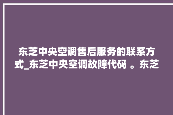 东芝中央空调售后服务的联系方式_东芝中央空调故障代码 。东芝