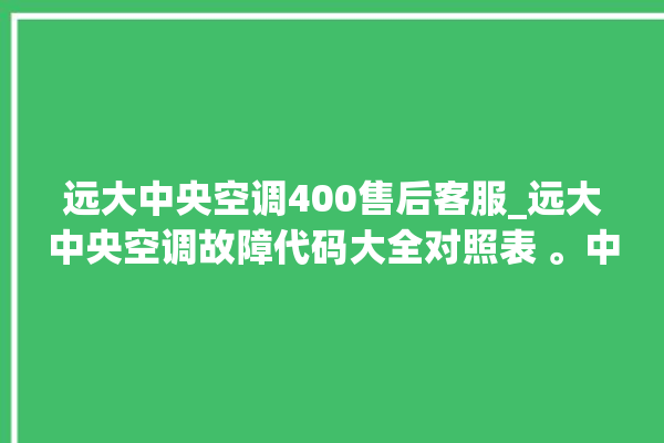 远大中央空调400售后客服_远大中央空调故障代码大全对照表 。中央空调