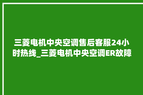 三菱电机中央空调售后客服24小时热线_三菱电机中央空调ER故障代码 。中央空调