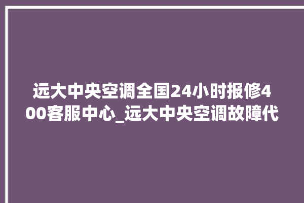 远大中央空调全国24小时报修400客服中心_远大中央空调故障代码大全对照表 。中央空调