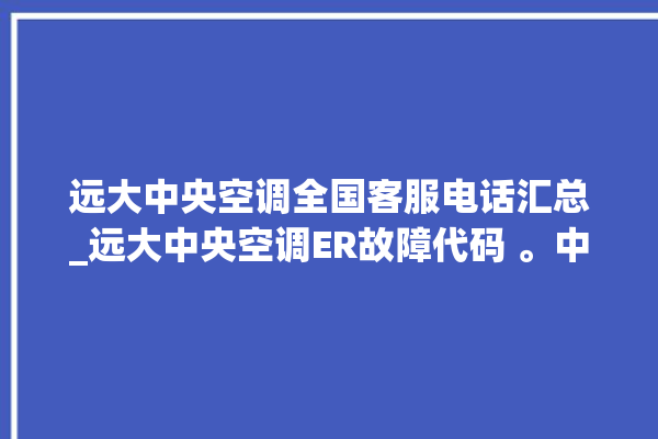 远大中央空调全国客服电话汇总_远大中央空调ER故障代码 。中央空调