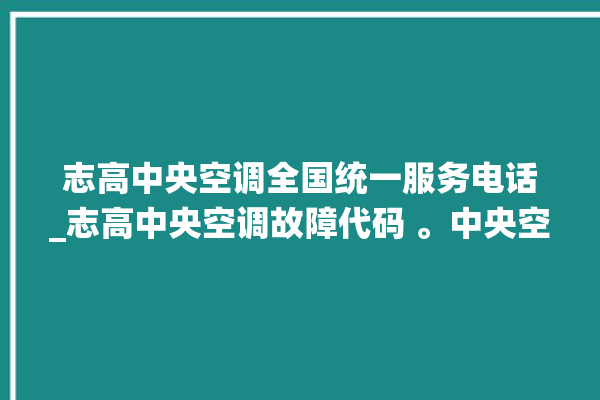 志高中央空调全国统一服务电话_志高中央空调故障代码 。中央空调