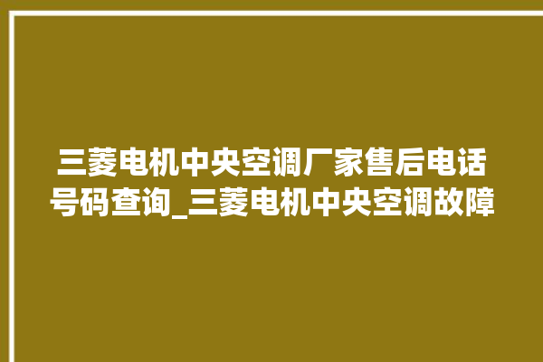 三菱电机中央空调厂家售后电话号码查询_三菱电机中央空调故障代码 。中央空调