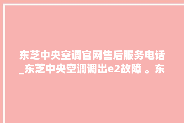 东芝中央空调官网售后服务电话_东芝中央空调调出e2故障 。东芝