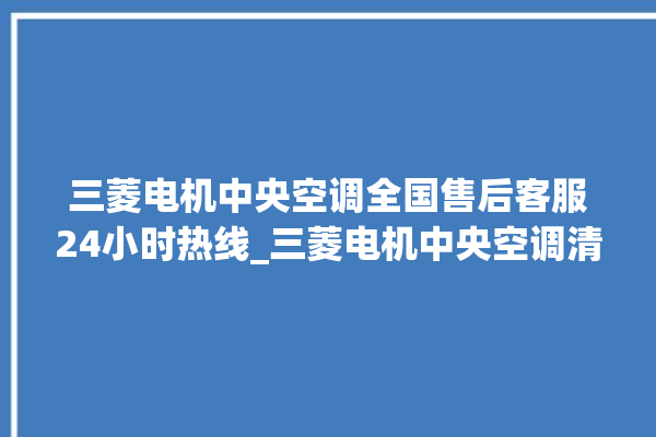 三菱电机中央空调全国售后客服24小时热线_三菱电机中央空调清洗保养 。中央空调