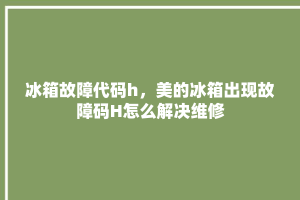 冰箱故障代码h，美的冰箱出现故障码H怎么解决维修