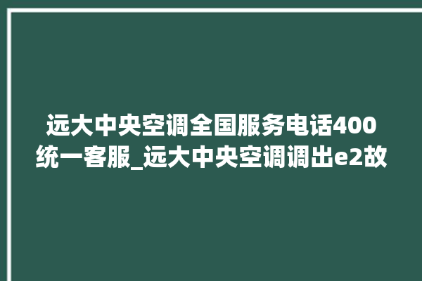 远大中央空调全国服务电话400统一客服_远大中央空调调出e2故障 。中央空调