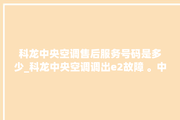 科龙中央空调售后服务号码是多少_科龙中央空调调出e2故障 。中央空调