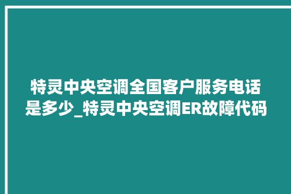 特灵中央空调全国客户服务电话是多少_特灵中央空调ER故障代码 。中央空调