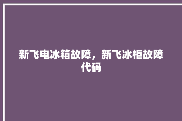 新飞电冰箱故障，新飞冰柜故障代码