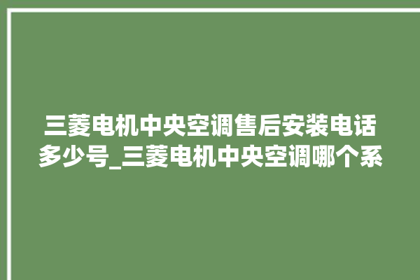 三菱电机中央空调售后安装电话多少号_三菱电机中央空调哪个系列好 。中央空调