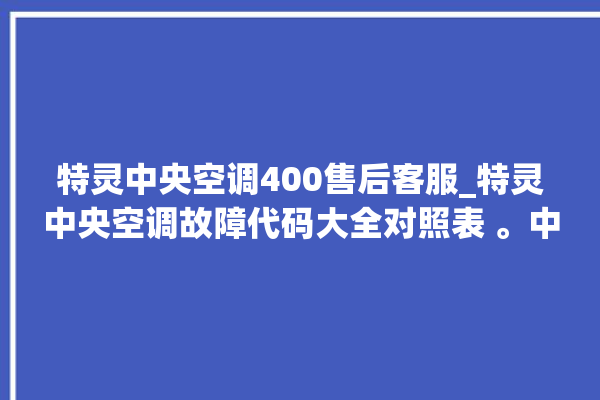 特灵中央空调400售后客服_特灵中央空调故障代码大全对照表 。中央空调