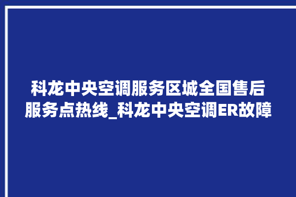 科龙中央空调服务区城全国售后服务点热线_科龙中央空调ER故障代码 。中央空调