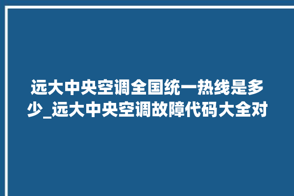 远大中央空调全国统一热线是多少_远大中央空调故障代码大全对照表 。中央空调