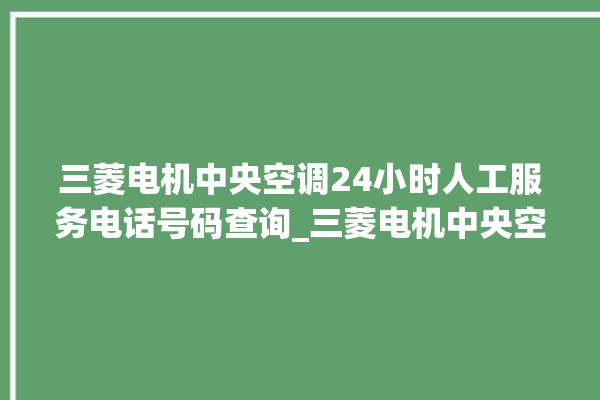 三菱电机中央空调24小时人工服务电话号码查询_三菱电机中央空调清洗保养 。中央空调