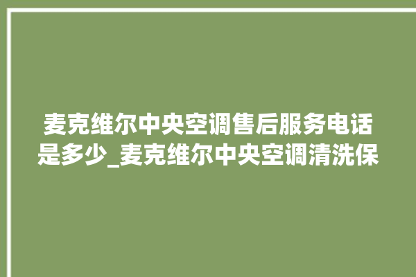 麦克维尔中央空调售后服务电话是多少_麦克维尔中央空调清洗保养 。麦克