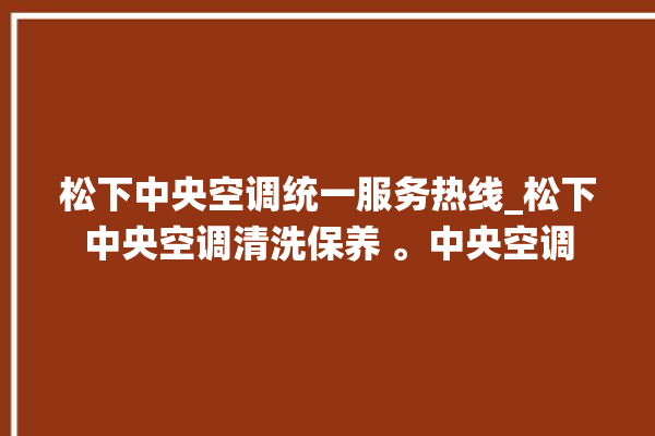 松下中央空调统一服务热线_松下中央空调清洗保养 。中央空调