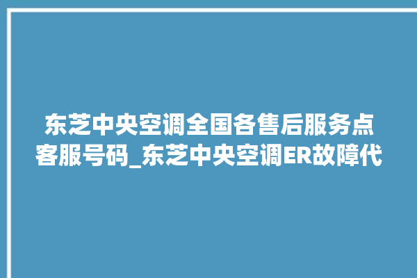 东芝中央空调全国各售后服务点客服号码_东芝中央空调ER故障代码 。东芝