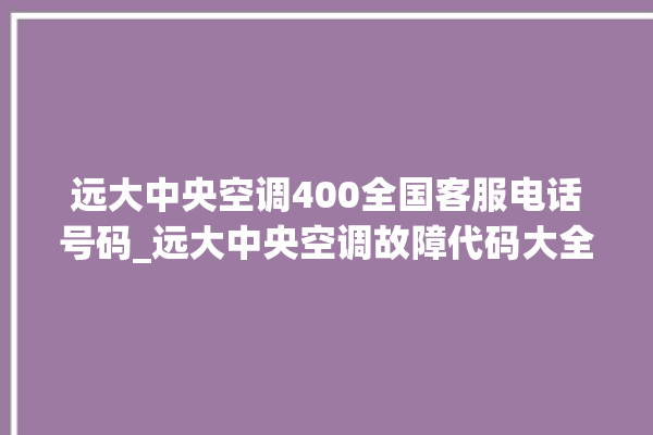 远大中央空调400全国客服电话号码_远大中央空调故障代码大全对照表 。中央空调