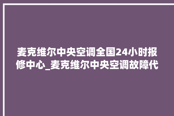 麦克维尔中央空调全国24小时报修中心_麦克维尔中央空调故障代码大全对照表 。麦克