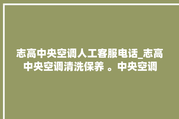 志高中央空调人工客服电话_志高中央空调清洗保养 。中央空调