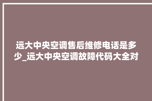 远大中央空调售后维修电话是多少_远大中央空调故障代码大全对照表 。中央空调