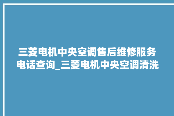 三菱电机中央空调售后维修服务电话查询_三菱电机中央空调清洗保养 。中央空调