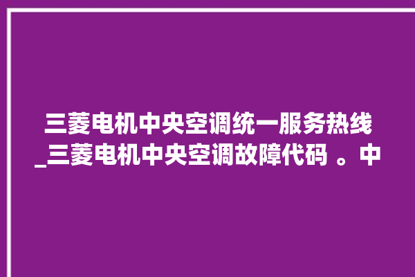 三菱电机中央空调统一服务热线_三菱电机中央空调故障代码 。中央空调