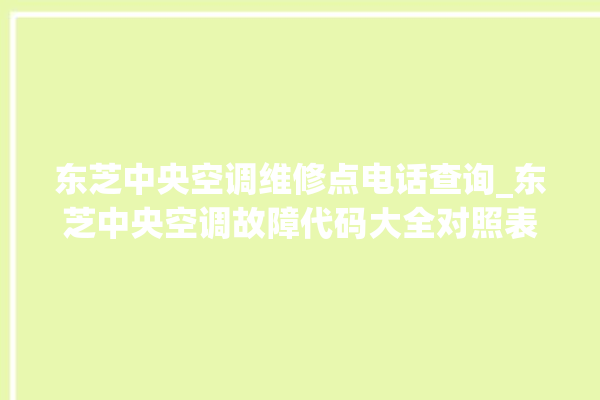 东芝中央空调维修点电话查询_东芝中央空调故障代码大全对照表 。东芝