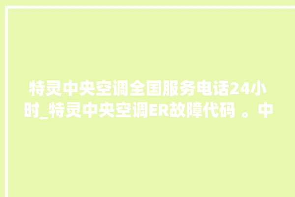 特灵中央空调全国服务电话24小时_特灵中央空调ER故障代码 。中央空调