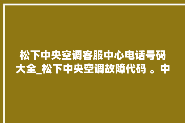 松下中央空调客服中心电话号码大全_松下中央空调故障代码 。中央空调