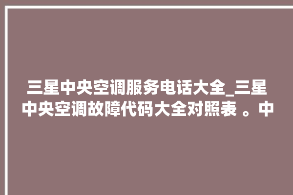 三星中央空调服务电话大全_三星中央空调故障代码大全对照表 。中央空调