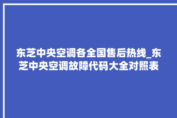 东芝中央空调各全国售后热线_东芝中央空调故障代码大全对照表 。东芝