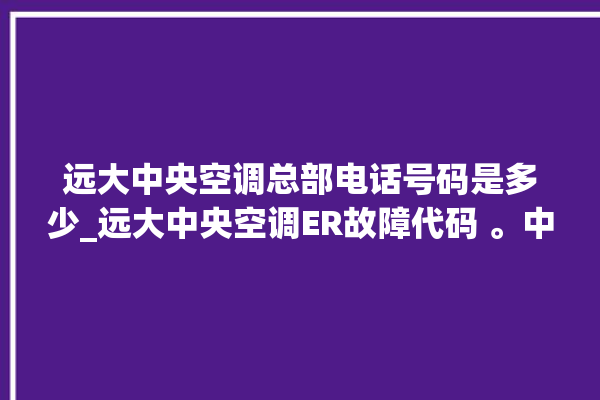 远大中央空调总部电话号码是多少_远大中央空调ER故障代码 。中央空调