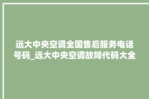 远大中央空调全国售后服务电话号码_远大中央空调故障代码大全对照表 。中央空调