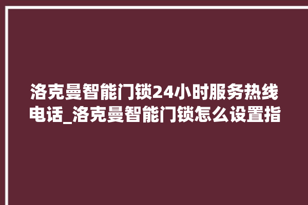 洛克曼智能门锁24小时服务热线电话_洛克曼智能门锁怎么设置指纹 。洛克